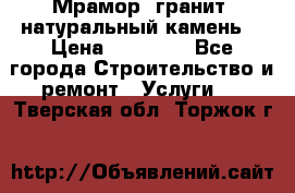 Мрамор, гранит, натуральный камень! › Цена ­ 10 000 - Все города Строительство и ремонт » Услуги   . Тверская обл.,Торжок г.